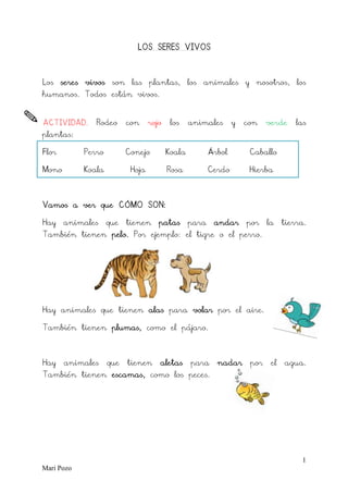 1
Mari Pozo
LOS SERES VIVOS
Los seres vivos son las plantas, los animales y nosotros, los
humanos. Todos están vivos.
ACTIVIDAD. Rodeo con rojo los animales y con verde las
plantas:
Flor Perro Conejo Koala Árbol Caballo
Mono Koala Hoja Rosa Cerdo Hierba
Vamos a ver que CÓMO SON:
Hay animales que tienen patas para andar por la tierra.
También tienen pelo. Por ejemplo: el tigre o el perro.
Hay animales que tienen alas para volar por el aire.
También tienen plumas, como el pájaro.
Hay animales que tienen aletas para nadar por el agua.
También tienen escamas, como los peces.
 