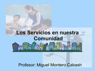 Los Servicios en nuestra  Comunidad Profesor: Miguel Montero Cabash 