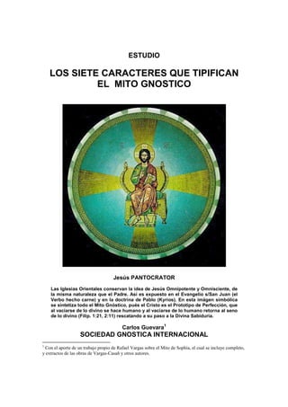 ESTUDIO
LOS SIETE CARACTERES QUE TIPIFICAN
EL MITO GNOSTICO
Jesús PANTOCRATOR
Las Iglesias Orientales conservan la idea de Jesús Omnipotente y Omnisciente, de
la misma naturaleza que el Padre. Así es expuesto en el Evangelio s/San Juan (el
Verbo hecho carne) y en la doctrina de Pablo (Kyrios). En esta imágen simbólica
se sintetiza todo el Mito Gnóstico, pués el Cristo es el Prototipo de Perfección, que
al vaciarse de lo divino se hace humano y al vaciarse de lo humano retorna al seno
de lo divino (Filip. 1:21, 2:11) rescatando a su paso a la Divina Sabiduría.
Carlos Guevara1
SOCIEDAD GNOSTICA INTERNACIONAL
1
Con el aporte de un trabajo propio de Rafael Vargas sobre el Mito de Sophía, el cual se incluye completo,
y extractos de las obras de Vargas-Casañ y otros autores.
 