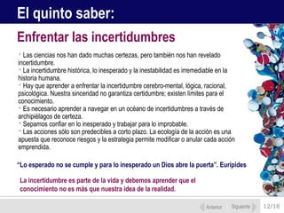12/18
 Las ciencias nos han dado muchas certezas, pero también nos han revelado
incertidumbre.
 La incertidumbre histórica, lo inesperado y la inestabilidad es irremediable en la
historia humana.
 Hay que aprender a enfrentar la incertidumbre cerebro-mental, lógica, racional,
psicológica. Nuestra sinceridad no garantiza certidumbre; existen límites para el
conocimiento.
 Es necesario aprender a navegar en un océano de incertidumbres a través de
archipiélagos de certeza.
 Sepamos confiar en lo inesperado y trabajar para lo improbable.
 Las acciones sólo son predecibles a corto plazo. La ecología de la acción es una
apuesta que reconoce riesgos y la estrategia permite modificar o anular cada acción
emprendida.
Enfrentar las incertidumbres
Anterior Siguiente
El quinto saber:
“Lo esperado no se cumple y para lo inesperado un Dios abre la puerta”. Eurípides
La incertidumbre es parte de la vida y debemos aprender que el
conocimiento no es más que nuestra idea de la realidad.
 