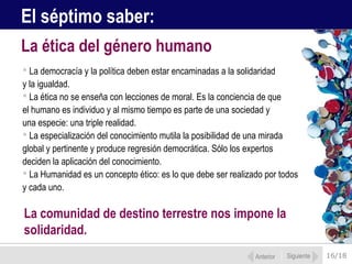 16/18
 La democracía y la política deben estar encaminadas a la solidaridad
y la igualdad.
 La ética no se enseña con lecciones de moral. Es la conciencia de que
el humano es individuo y al mismo tiempo es parte de una sociedad y
una especie: una triple realidad.
 La especialización del conocimiento mutila la posibilidad de una mirada
global y pertinente y produce regresión democrática. Sólo los expertos
deciden la aplicación del conocimiento.
 La Humanidad es un concepto ético: es lo que debe ser realizado por todos
y cada uno.
La ética del género humano
Anterior Siguiente
El séptimo saber:
La comunidad de destino terrestre nos impone la
solidaridad.
 