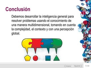 7/18
Debemos desarrollar la inteligencia general para
resolver problemas usando el conocimiento de
una manera multidimensional, tomando en cuenta
la complejidad, el contexto y con una percepción
global.
Conclusión
Anterior Siguiente
 