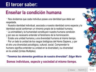 8/18
 Nos olvidamos que cada individuo posee una identidad que debe ser
respetada.
 Nuestra identidad individual, asociada a nuestra identidad como especie y la
identidad social conforman un trinomio propio de la realidad humana.
 La animalidad y la humanidad constituyen nuestra humana condición
y por eso es necesario entender el fenómeno de la hominización.
 Existe una unidad humana y una diversidad humana al mismo tiempo.
 Por un lado la unidad de los rasgos biológicos del Homo Sapiens, y por
el otro una diversidad psicológica, cultural, social. Comprender lo
humano significa entender su unidad en la diversidad y su diversidad
en la unidad (Unitas Multiplex).
Enseñar la condición humana
Anterior Siguiente
El tercer saber:
“Tenemos los elementos genéticos de nuestra diversidad”. Edgar Morin
Somos individuos, especie y sociedad al mismo tiempo.
 