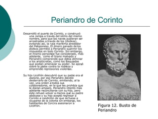 Periandro de Corinto Desarrolló el puerto de Corinto, y construyó una rampa a través del istmo del mismo nombre, para que las naves pudieran ser arrastradas a través de los (diolkos), evitando así, la ruta marítima alrededor del Peloponeso. El dinero ganado de los diolkos permitió a Periandro suprimir los impuestos en todo Corinto. Sin embargo, el mismo personaje fue considerado, más adelante,  como el tirano malvado y Periandro comprendió que debía eliminar a los aristócratas, como los Baquiadas que podían amenazar su poder. Se apoyó sobre la plebe contra la nobleza y emprendió represiones violentas. Su hijo Licofrón descubrió que su padre era el asesino, por eso Periandro decidió desterrarlo de Corinto, emitiendo, al la vez, una orden a todos sus colaboradores, en la que les prohibía que le dieran amparo. Periandro intentó más adelante reconciliarse con su hijo, pero éste rehusó volver a menos que su padre abdicase y su hijo aceptó regresar a Corinto a condición de que se fuese a ocuparse de la colonia sin embargo, los habitantes de Corcira asesinaron a Licofrón. Figura 12. Busto de Periandro 
