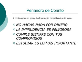 Periandro de Corinto A continuación os pongo las frases más conocidas de este sabio: NO HAGAS NADA POR DINERO  LA IMPRUDENCIA ES PELIGROSA CUMPLE SIEMPRE CON TUS COMPROMISOS ESTUDIAR ES LO MÁS IMPORTANTE 