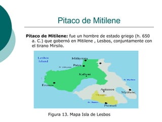 Pitaco de Mitilene Pitaco de Mitilene:  fue un hombre de estado griego (h. 650 a. C.) que gobernó en Mitilene , Lesbos, conjuntamente con el tirano Mirsilo.  Figura 13. Mapa Isla de Lesbos 