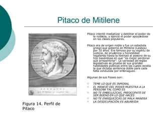 Pitaco de Mitilene Pitaco intentó mediatizar y debilitar el poder de la nobleza, y ejerció el poder apoyándose en las clases populares. Pitaco era de origen noble y fue un estadista griego que gobernó en Mitilene (Lesbos) por 10 años. Era famoso por su espíritu de justicia, de prudencia y honestidad regalando hasta la libertad al asesino de su hijo basándose en que ‘’es mejor perdonar que arrepentirse’’. La variedad de reglas legislativas es prueba de sus grandes habilidades políticas entre las cuales existía la que dictaba sentencia doble para cada falta conducida por embriaguez. Algunas de sus frases son: TEME LO QUE ES INMORAL EL MANEJO DEL PODER MUESTRA A LA PERSONA TAL COMO ES NO TE EMBELLEZCAS, PREOCÚPATE DE SER BUENO EN LO QUE HACES  NO TE ENRIQUEZCAS DE MALA MANERA  LA DESOCUPACIÓN ES ABURRIDA   Figura 14. Perfil de Pitaco  
