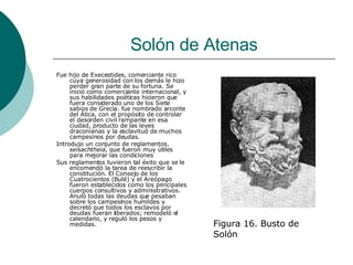 Solón de Atenas Fue hijo de Execestides, comerciante rico cuya generosidad con los demás le hizo perder gran parte de su fortuna. Se inició como comerciante internacional, y sus habilidades poéticas hicieron que fuera considerado uno de los Siete sabios de Grecia. fue nombrado arconte del Ática, con el propósito de controlar el desorden civil rampante en esa ciudad, producto de las leyes draconianas y la esclavitud de muchos campesinos por deudas. Introdujo un conjunto de reglamentos,  seisachtheia , que fueron muy útiles para mejorar las condiciones Sus reglamentos tuvieron tal éxito que se le encomendó la tarea de reescribir la constitución. El Consejo de los Cuatrocientos (Bulé) y el Areópago fueron establecidos como los principales cuerpos consultivos y administrativos. Anuló todas las deudas que pesaban sobre los campesinos humildes y decretó que todos los esclavos por deudas fueran liberados; remodeló el calendario, y reguló los pesos y medidas. Figura 16. Busto de Solón 