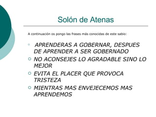 Solón de Atenas A continuación os pongo las frases más conocidas de este sabio: APRENDERAS A GOBERNAR, DESPUES DE APRENDER A SER GOBERNADO NO ACONSEJES LO AGRADABLE SINO LO MEJOR EVITA EL PLACER QUE PROVOCA TRISTEZA MIENTRAS MAS ENVEJECEMOS MAS APRENDEMOS 