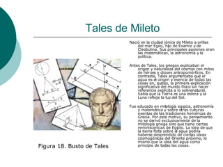 Tales de Mileto Nació en la ciudad jónica de Mileto a orillas del mar Egeo, hijo de Examio y de Cleobulina. Sus principales pasiones eran las matemáticas, la astronomía y la política. Antes de Tales, los griegos explicaban el origen y naturaleza del cosmos con mitos de héroes y dioses antropomórficos. En contraste, Tales argumentaba que el agua es el origen y esencia de todas las cosas en, quizás, la primera explicación significativa del mundo físico sin hacer referencia explícita a lo sobrenatural. Sabía que la Tierra es una esfera y la Luna refleja la luz del Sol. Fue educado en mitología egipcia, astronomía y matemática y sobre otras culturas exentas de las tradiciones homéricas de Grecia. Por este motivo, su pensamiento no se derivó exclusivamente de la mitología griega sino que tiene ciertas reminiscencias de Egipto. La idea de que la tierra flota sobre el agua podría haberse desprendido de ciertas ideas cosmogónicas del Oriente próximo, lo mismo que la idea del agua como principio de todas las cosas.  Figura 18. Busto de Tales 