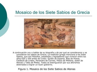 Mosaico de los Siete Sabios de Grecia A continuación voy a hablar de su biografía y de por qué se consideraron y se consideran los sabios de Grecia. La tradición griega menciona a los Siete Sabios, que son filósofos, estadistas y legisladores que vivieron entre los años 620 y 550 antes de Cristo: Quilón de Esparta, Bías de Priene, Cleóbulo de Lindos, Periandro de Corinto, Pitaco de Mitilene, Solón de Atenas y Tales de Mileto. Todos se distinguieron por sus aforismos destinados a lograr un buen gobierno. Figura 1. Mosaico de los Siete Sabios de Atenas 