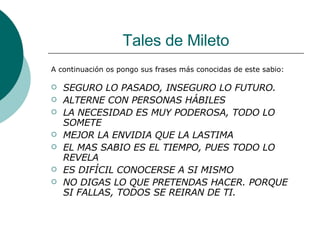 Tales de Mileto A continuación os pongo sus frases más conocidas de este sabio: SEGURO LO PASADO, INSEGURO LO FUTURO. ALTERNE CON PERSONAS HÁBILES LA NECESIDAD ES MUY PODEROSA, TODO LO SOMETE MEJOR LA ENVIDIA QUE LA LASTIMA EL MAS SABIO ES EL TIEMPO, PUES TODO LO REVELA ES DIFÍCIL CONOCERSE A SI MISMO NO DIGAS LO QUE PRETENDAS HACER. PORQUE SI FALLAS, TODOS SE REIRAN DE TI.   