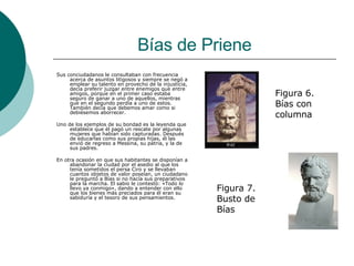 Bías de Priene Sus conciudadanos le consultaban con frecuencia acerca de asuntos litigosos y siempre se negó a emplear su talento en provecho de la injusticia, decía preferir juzgar entre enemigos que entre amigos, porque en el primer caso estaba seguro de ganar a uno de aquellos, mientras que en el segundo perdía a uno de estos. También decía que debemos amar como si debiésemos aborrecer. Uno de los ejemplos de su bondad es la leyenda que establece que él pagó un rescate por algunas mujeres que habían sido capturadas. Después de educarlas como sus propias hijas, él las envió de regreso a Messina, su patria, y la de sus padres. En otra ocasión en que sus habitantes se disponían a abandonar la ciudad por el asedio al que los tenía sometidos el persa Ciro y se llevaban cuantos objetos de valor poseían, un ciudadano le preguntó a Bías si no hacía sus preparativos para la marcha. El sabio le contestó: «Todo lo llevo ya conmigo», dando a entender con ello que los bienes más preciados para él eran su sabiduría y el tesoro de sus pensamientos.  Figura 6. Bías con columna Figura 7. Busto de Bías 