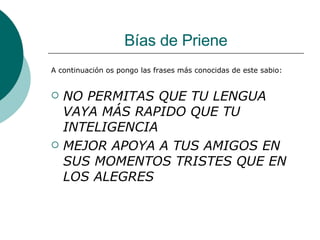 Bías de Priene A continuación os pongo las frases más conocidas de este sabio: NO PERMITAS QUE TU LENGUA VAYA MÁS RAPIDO QUE TU INTELIGENCIA MEJOR APOYA A TUS AMIGOS EN SUS MOMENTOS TRISTES QUE EN LOS ALEGRES 