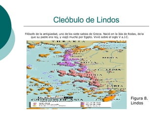 Cleóbulo de Lindos Filósofo de la antigüedad, uno de los siete sabios de Grecia. Nació en la Isla de Rodas, de la que su padre era rey, y viajó mucho por Egipto. Vivió sobre el siglo V a.J.C. Figura 8. Lindos 