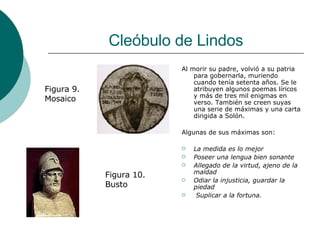 Cleóbulo de Lindos Al morir su padre, volvió a su patria para gobernarla, muriendo cuando tenía setenta años. Se le atribuyen algunos poemas líricos y más de tres mil enigmas en verso. También se creen suyas una serie de máximas y una carta dirigida a Solón. Algunas de sus máximas son: La medida es lo mejor Poseer una lengua bien sonante Allegado de la virtud, ajeno de la maldad Odiar la injusticia, guardar la piedad Suplicar a la fortuna.  Figura 9. Mosaico Figura 10. Busto 