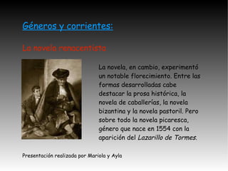 Géneros y corrientes: La novela renacentista La novela, en cambio, experimentó un notable florecimiento. Entre las formas desarrolladas cabe destacar la prosa histórica, la novela de caballerías, la novela bizantina y la novela pastoril. Pero sobre todo la novela picaresca, género que nace en 1554 con la aparición del  Lazarillo de Tormes. Presentación realizada por Mariola y Ayla 