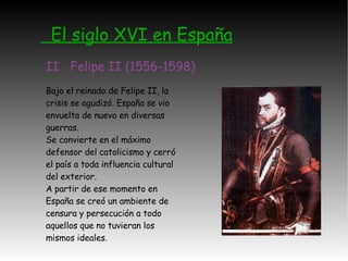 El siglo XVI en España II  Felipe II (1556-1598) Bajo el reinado de Felipe II, la crisis se agudizó. España se vio envuelta de nuevo en diversas guerras. Se convierte en el máximo defensor del catolicismo y cerró el país a toda influencia cultural del exterior. A partir de ese momento en España se creó un ambiente de censura y persecución a todo aquellos que no tuvieran los mismos ideales. 