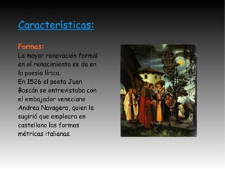 Características: Formas: La mayor renovación formal en el renacimiento se da en la poesía lírica. En 1526 el poeta Juan Boscán se entrevistaba con el embajador veneciano Andrea Navagero, quien le sugirió que empleara en castellano las formas métricas italianas.  