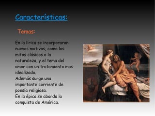 Características: Temas: En la lírica se incorporaron nuevos motivos, como los mitos clásicos o la naturaleza, y el tema del amor con un tratamiento mas idealizado. Además surge una importante corriente de poesía religiosa. En la épica se aborda la conquista de América. 