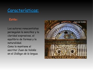 Características: Estilo: Los autores renacentistas perseguían la sencillez y la claridad expresivas, el equilibrio de formas y la naturalidad. Como lo mantiene el escritor Juan de Valdés en el  Diálogo de la lengua. 