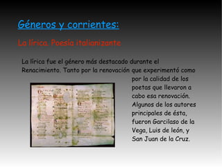 Géneros y corrientes: La lírica. Poesía italianizante que experimentó como por la calidad de los poetas que llevaron a cabo esa renovación. Algunos de los autores principales de ésta, fueron Garcilaso de la Vega, Luis de león, y San Juan de la Cruz. La lírica fue el género más destacado durante el Renacimiento. Tanto por la renovación  