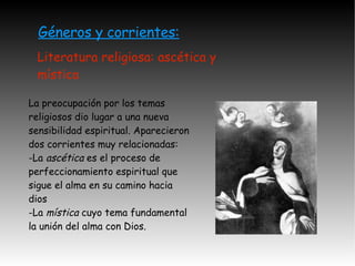 Géneros y corrientes: Literatura religiosa: ascética y mística La preocupación por los temas religiosos dio lugar a una nueva sensibilidad espiritual. Aparecieron  dos corrientes muy relacionadas: -La  ascética  es el proceso de perfeccionamiento espiritual que sigue el alma en su camino hacia dios -La  mística  cuyo tema fundamental la unión del alma con Dios. 