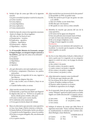 4.	 Señala el tipo de coma que falte en la siguiente
oración:
	 Con gran serenidad el profesor resolvió la situación.
a)	Coma vocativa
b)	Coma elíptica
c)	Coma hiperbática
d)	Coma explicativa
e)	Coma enumerativa
5.	 Señale los tipos de comas en las siguientes oraciones:
	 «Junto al colegio, las chicas jugaban»
	 «Mi vida, me voy hacia el sur».
a)	Enumerativa - vocativa
b)	Explicativa - apositiva
c)	Elíptica - hiperbática
d)	Enumerativa - elíptica
e)	Hiperbática –vocativa
6.	 En El insensible Ministro de Economía, aunque
le hagan huelgas, no otorgará ningún aumento a
los médicos, ¿qué tipo de coma se ha utilizado?
a)	Vocativa
b)	Incidental
c)	Hiperbática
d)	Elíptica
e)	Apositiva
7.	 ¿En qué alternativa está mal empleada la coma?
a)	Nosotros compramos Churrasco; tus padres,
anticuchos.
b)	Mi hermano, el engreído de la casa, ingresó a
San Marcos.
c)	Tus notas me alegran, hija mía.
d)	Va a caja, la abre, saca el dinero y huye en un
auto.
e)	Cuando hablas todos, te miran.
8.	 ¿Qué oración necesita de dos puntos?
a)	Floripondio ¿a qué hora me dijiste que llegarás?
b)	Alguien dijo una vez “El Perú es un pobre en-
fermo, donde pones el dedo, salta pus”.
c)	El amor es dulce pero cuesta mucho.
d)	Yo realmente estoy enamorado
e)	Si me gano la lotería dejaré de trabajar.
9.	 Marca la alternativa que presente coma apositiva.
a)	Ana, Luis, Jorge y María vinieron a visitarme.
b)	Simón Bolívar, el Libertador, luchó con ahínco.
c)	Cuando la noche languidece, renace la sombra.
d)	Su hijo es un gran abogado; ella, una destacada
bailarina.
e)	Sí, te quiero mucho.	
10.	¿Qué oración hace uso incorrecto de los dos puntos?
a)	Ha perdido su DNI: no podrá votar.
b)	Hay dos motivos por lo que me gusta: sus ojos
y su cabello.
c)	Hoy iré a bailar: ya me siento bien.
d)	Ella dijo que: iría al paseo.
e)	Me quedo en casa: nieva y estoy cansado.
11.	Identifica la oración que precisa del uso de la
coma apositiva.
a) 	
El rumor de las aguas nos despertó.
b)	Fue una película emocionante hasta el final.
c)	Cada vez tiene más interés por el estudio.
d)	No se le otorgó el diploma a ella.
e)	Diego el mejor jugador no anotó.
Resolución:
	 Una aposición es un sinónimo del sustantivo an-
tecedente. La oración que la requiere es Diego, el
mejor jugador, no anotó.
Rpta. e
12.	En No sé si fue Melcochita el abuelo o Melcochita el
nieto a quien ayer lo vi jugando con sus amiguitos
alguien se comió mi cena y me la paga, la oración
necesita _______.
a)	dos comas y un punto	
b)	cuatro comas y un punto y aparte	
c)	cuatro comas y un punto y seguido
d)	tres comas y un punto y seguido	
e)	tres comas y un punto y coma
13.	¿Qué alternativa requiere coma incidental?
a)	Tú irás por aquí ustedes por allá.
b)	Con el pasar de los días se enfurecía más.
c)	Javier el médico trabaja en Piura.
d)	Nuestro salón al parecer es el mejor.
e)	Fabiola te esperamos en el colegio.
14.	 En el enunciado Antes de que los guardias se dieran
cuenta “Peluquín” aquel joven delincuente ya se había
fugado con rumbo desconocido”, se requiere colocar
	 UNMSM 2014-I
a)	una coma.	 d)	 dos puntos.
b)	dos comas.	 e)	 un punto y coma.
c)	tres comas.
15.	Indique el número de comas que debe llevar el
siguiente enunciado: “Estoy contento Alberto por
tu nombramiento; te informo que Carmen estu-
diará Biología y Juan Medicina.
	 UNMSM 2013-II
a)	Cuatro	 c)	 Dos	 e)	 Una
b)	Cinco	 d)	 Tres
 