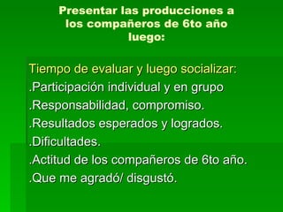 Presentar las producciones a los compañeros de 6to año luego: Tiempo de evaluar y luego socializar: .Participación individual y en grupo .Responsabilidad, compromiso. .Resultados esperados y logrados. .Dificultades. .Actitud de los compañeros de 6to año. .Que me agradó/ disgustó.  