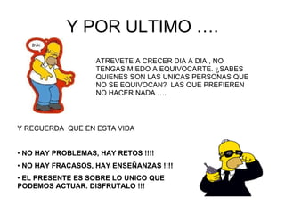Y POR ULTIMO …. ATREVETE A CRECER DIA A DIA , NO TENGAS MIEDO A EQUIVOCARTE. ¿SABES QUIENES SON LAS UNICAS PERSONAS QUE NO SE EQUIVOCAN?  LAS QUE PREFIEREN NO HACER NADA …. Y RECUERDA  QUE EN ESTA VIDA  NO HAY PROBLEMAS, HAY RETOS !!!! NO HAY FRACASOS, HAY ENSEÑANZAS !!!! EL PRESENTE ES SOBRE LO UNICO QUE PODEMOS ACTUAR. DISFRUTALO !!! 