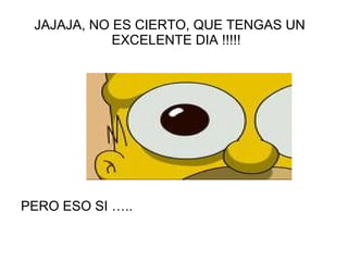 JAJAJA, NO ES CIERTO, QUE TENGAS UN EXCELENTE DIA !!!!! PERO ESO SI ….. 