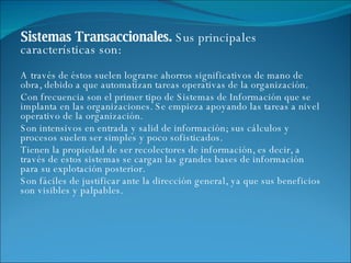 Sistemas Transaccionales.  Sus principales características son: A través de éstos suelen lograrse ahorros significativos de mano de obra, debido a que automatizan tareas operativas de la organización.  Con frecuencia son el primer tipo de Sistemas de Información que se implanta en las organizaciones. Se empieza apoyando las tareas a nivel operativo de la organización.  Son intensivos en entrada y salid de información; sus cálculos y procesos suelen ser simples y poco sofisticados.  Tienen la propiedad de ser recolectores de información, es decir, a través de estos sistemas se cargan las grandes bases de información para su explotación posterior.  Son fáciles de justificar ante la dirección general, ya que sus beneficios son visibles y palpables.  