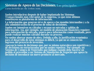 Sistemas de Apoyo de las Decisiones.  Las principales características de estos son: Suelen introducirse después de haber implantado los Sistemas Transaccionales más relevantes de la empresa, ya que estos últimos constituyen su plataforma de información.  La información que generan sirve de apoyo a los mandos intermedios y a la alta administración en el proceso de toma de decisiones.  Suelen ser intensivos en cálculos y escasos en entradas y salidas de información. Así, por ejemplo, un modelo de planeación financiera requiere poca información de entrada, genera poca información como resultado, pero puede realizar muchos cálculos durante su proceso.  No suelen ahorrar mano de obra. Debido a ello, la justificación económica para el desarrollo de estos sistemas es difícil, ya que no se conocen los ingresos del proyecto de inversión.  Apoyan la toma de decisiones que, por su misma naturaleza son repetitivos y de decisiones no estructuradas que no suelen repetirse. Por ejemplo, un Sistema de Compra de Materiales que indique cuándo debe hacerse un pedido al proveedor o un Sistema de Simulación de Negocios que apoye la decisión de introducir un nuevo producto al mercado.  