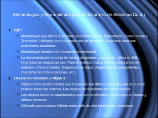 Metodologías y Herramientas para el desarrollo de Sistemas(Cont.) RUP Metodología que divide el proceso en 4 fases: Inicio, Elaboración, Construcción y Transición. Utilizable para cualquier tipo de proyecto. Cada fase tiene sus actividades asociadas  Metodología iterativa con desarrollo incremental La documentación se basa en ciertos diagramas y para esto, utiliza el UML. (Ejemplos de diagramas son: Para el análisis: Casos de Uso, Diagramas de estados – Para el diseño: Diagramas de clase, Diagramas de componentes, Diagrama de comunicaciones, etc.) Desarrollo orientado a Objetos: Objeto como unidad básica que encapsula sus datos y acciones que se pueden realizar sobre los mismos. Los objetos se relacionan con otros objetos Los objetos tienen la característica que son reutilizables, se agrupan en clases y utilizan herencia. Utilizado para enfoque híbrido entre ciclo de vida tradicional y prototipos 