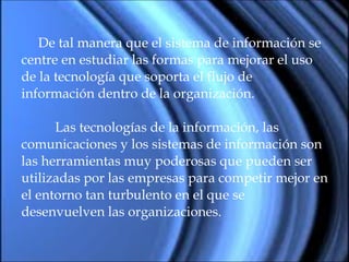 De tal manera que el sistema de información se  centre en estudiar las formas para mejorar el uso  de la tecnología que soporta el flujo de  información dentro de la organización. Las tecnologías de la información, las  comunicaciones y los sistemas de información son  las herramientas muy poderosas que pueden ser  utilizadas por las empresas para competir mejor en  el entorno tan turbulento en el que se  desenvuelven las organizaciones. 
