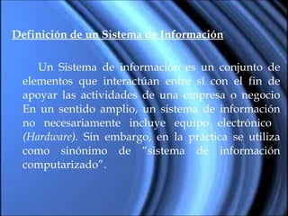 Definición de un Sistema de Información Un Sistema de información es un conjunto de elementos que interactúan entre sí con el fin de apoyar las actividades de una empresa o negocio En un sentido amplio, un sistema de información no necesariamente incluye equipo electrónico  (Hardware).  Sin embargo, en la práctica se utiliza como sinónimo de “sistema de información computarizado”. 