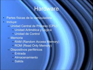 Hardware Partes físicas de la computadora. Incluye: Unidad Central de Proceso (CPU) Unidad Aritmética y Lógica Unidad de Control Memoria RAM (Random Access Memory) ROM (Read Only Memory) Dispositivos periféricos Entrada Almacenamiento Salida 