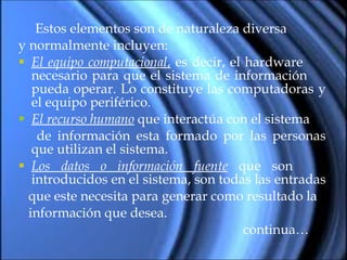 Estos elementos son de naturaleza diversa  y normalmente incluyen: El equipo computacional ,  es decir, el hardware  necesario para que el sistema de información  pueda operar. Lo constituye las computadoras y el equipo periférico. El recurso humano  que interactúa con el sistema  de información esta formado por las personas que utilizan el sistema. Los datos o información fuente  que son  introducidos en el sistema, son todas las entradas  que este necesita para generar como resultado la información que desea. continua… 