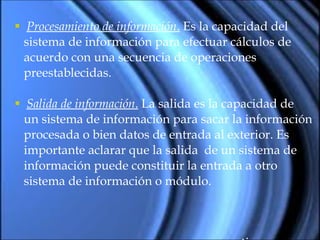 Procesamiento de información .  Es la capacidad del  sistema de información para efectuar cálculos de acuerdo con una secuencia de operaciones preestablecidas.  Salida de información .  La salida es la capacidad de un sistema de información para sacar la información procesada o bien datos de entrada al exterior. Es importante aclarar que la salida  de un sistema de  información puede constituir la entrada a otro sistema de información o módulo. continua … 