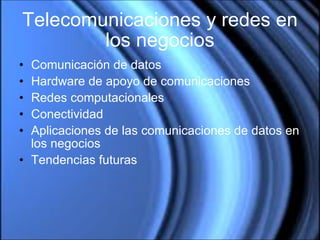 Telecomunicaciones y redes en los negocios Comunicación de datos Hardware de apoyo de comunicaciones Redes computacionales Conectividad Aplicaciones de las comunicaciones de datos en los negocios Tendencias futuras 