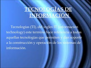TECNOLOGÍAS DE INFORMACIÓN   Tecnologías (TI), del ingles IT (información  technology) este termino hace referencia a todas  aquellas tecnologías que permiten y dan soporte  a la construcción y operación de los sistemas de  información. 