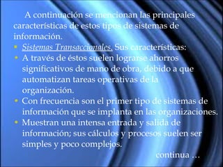 A continuación se mencionan las principales  características de estos tipos de sistemas de información. Sistemas Transaccionales .  Sus características:  A través de éstos suelen lograrse ahorros  significativos de mano de obra, debido a que automatizan tareas operativas de la organización. Con frecuencia son el primer tipo de sistemas de información que se implanta en las organizaciones. Muestran una intensa entrada y salida de información; sus cálculos y procesos suelen ser simples y poco complejos. continua … 