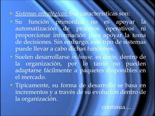 Sistemas estratégicos.  Sus características son: Su función primordial no es apoyar la automatización de procesos operativos ni proporcionar información para apoyar la toma de decisiones. Sin embargo, este tipo de sistemas puede llevar a cabo dichas funciones. Suelen desarrollarse  in house,  es decir, dentro de la organización, por lo tanto no pueden adaptarse fácilmente a paquetes disponibles en el mercado. Típicamente, su forma de desarrollo se basa en incrementos y a través de su evolución dentro de la organización . continua ... 