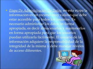 Etapa De Administración De Datos : en esta etapa la información es un recurso muy valioso que debe estar accesible para todos los usuarios. Es necesario administrar los datos en forma apropiada, es decir almacenarlos y mantenerlos en forma apropiada para que los usuarios puedan utilizarla fácilmente. El usuario de la información adquiere la responsabilidad de la integridad de la misma y debe manejar niveles de acceso diferentes.  