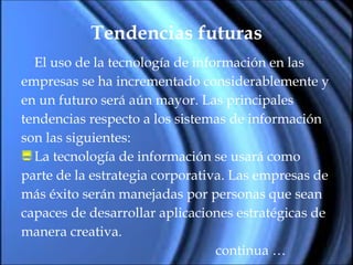 Tendencias futuras El uso de la tecnología de información en las  empresas se ha incrementado considerablemente y  en un futuro será aún mayor. Las principales  tendencias respecto a los sistemas de información  son las siguientes: La tecnología de información se usará como  parte de la estrategia corporativa. Las empresas de  más éxito serán manejadas por personas que sean  capaces de desarrollar aplicaciones estratégicas de  manera creativa. continua …  