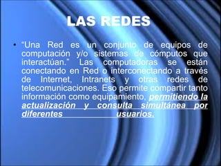 LAS REDES   “ Una Red es un conjunto de equipos de computación y/o sistemas de cómputos que interactúan.” Las computadoras se están conectando en Red o interconectando a través de Internet, Intranets y otras redes de telecomunicaciones. Eso permite compartir tanto información como equipamiento,  permitiendo la actualización y consulta simultánea por diferentes usuarios.     