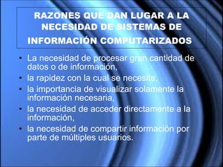 RAZONES QUE DAN LUGAR A LA NECESIDAD DE SISTEMAS DE INFORMACIÓN COMPUTARIZADOS   L a necesidad de procesar gran cantidad de datos o de información,  la rapidez con la cual se necesita,  l a importancia de visualizar solamente la información necesaria ,   la necesidad  de acceder directamente a la información, la necesidad de compartir información por parte de múltiples usuarios.  