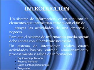 INTRODUCCIÓN Un sistema de información  es un conjunto de elementos que interactúan entre sí con el fin de  apoyar las actividades de una empresa o negocio. Para que el sistema de información pueda operar debe contar con el hardware necesario. Un sistema de información realiza cuatro actividades básicas: entrada, almacenamiento, procesamiento y salida de información. Equipo computacional Recurso humano Datos o información fuente Programas 