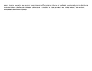 es un sistema operativo que se creó basándose en el famosísimo Ubuntu, el cual está considerado como el sistema
operativo Linux más famoso de todos los tiempos. Linux Mint se caracteriza por ser liviano, veloz y por ser más
amigable que el mismo Ubuntu.
 