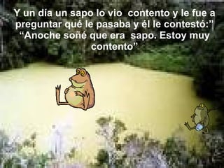 Y un día un sapo lo vio  contento y le fue a preguntar qué le pasaba y él le contestó:” “Anoche soñé que era  sapo. Estoy muy contento” 
